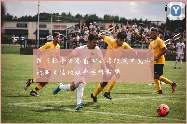 国王杯半决赛首回合惨败埃里克加西亚坚信诺坎普逆转希望