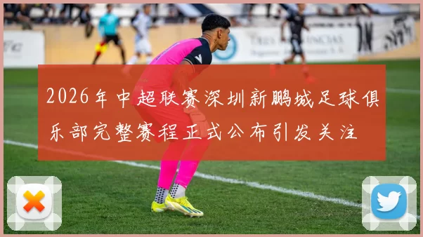 2026年中超联赛深圳新鹏城足球俱乐部完整赛程正式公布引发关注