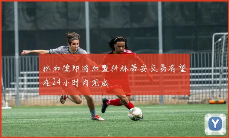 林加德即将加盟科林蒂安交易有望在24小时内完成