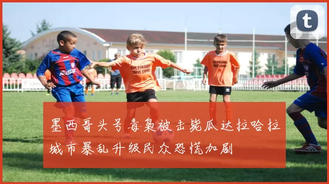墨西哥头号毒枭被击毙瓜达拉哈拉城市暴乱升级民众恐慌加剧