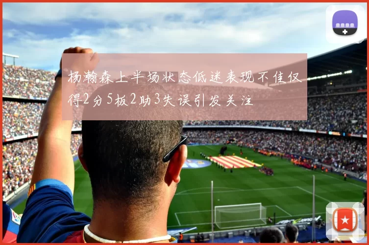 杨瀚森上半场状态低迷表现不佳仅得2分5板2助3失误引发关注