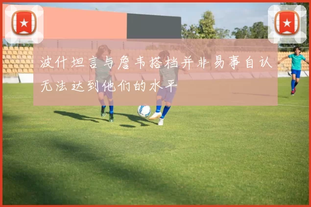 波什坦言与詹韦搭档并非易事自认无法达到他们的水平