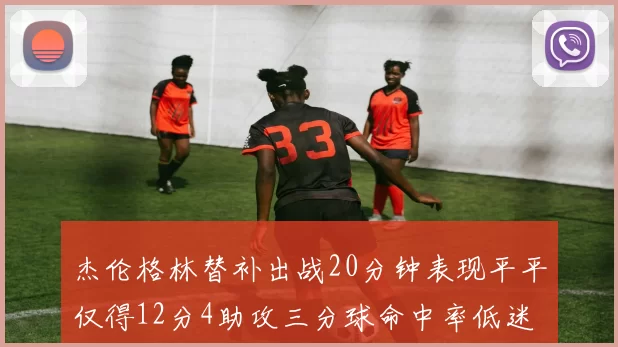 杰伦格林替补出战20分钟表现平平仅得12分4助攻三分球命中率低迷