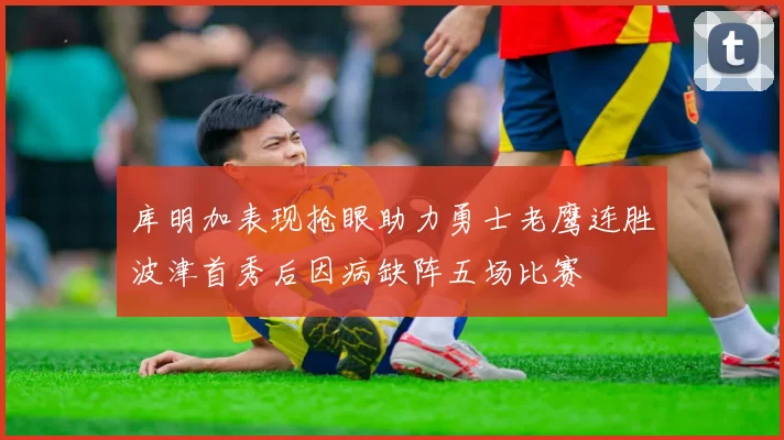 库明加表现抢眼助力勇士老鹰连胜波津首秀后因病缺阵五场比赛