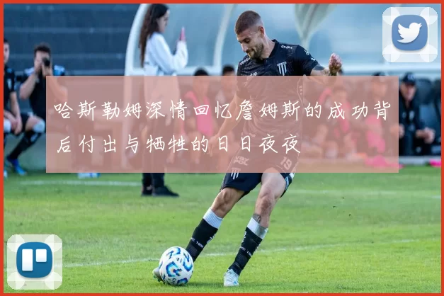 哈斯勒姆深情回忆詹姆斯的成功背后付出与牺牲的日日夜夜