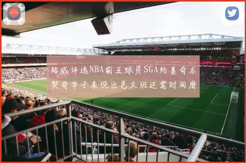 路威评选NBA前五球员SGA约基奇东契奇华子表现出色文班还需时间磨练