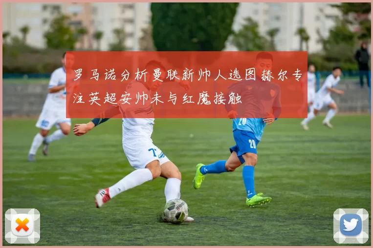 罗马诺分析曼联新帅人选图赫尔专注英超安帅未与红魔接触