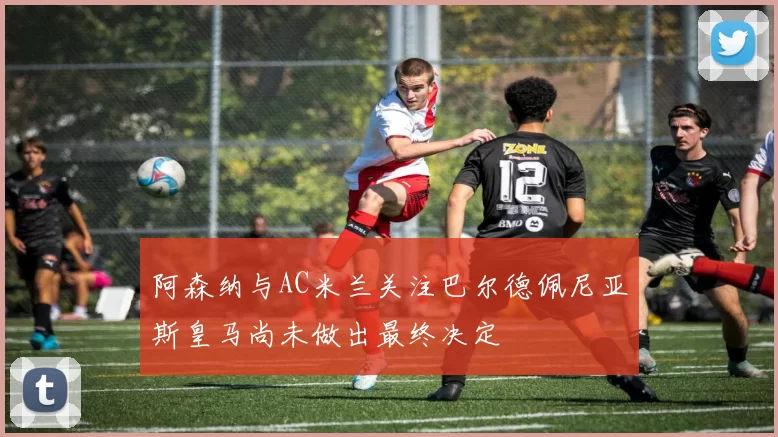 阿森纳与AC米兰关注巴尔德佩尼亚斯皇马尚未做出最终决定