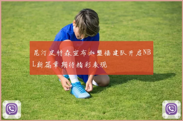 昆汀皮特森宣布加盟福建队开启NBL新篇章期待精彩表现