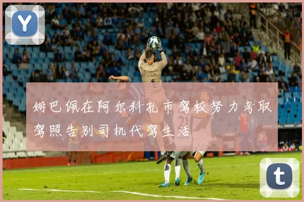 姆巴佩在阿尔科孔市驾校努力考取驾照告别司机代驾生活