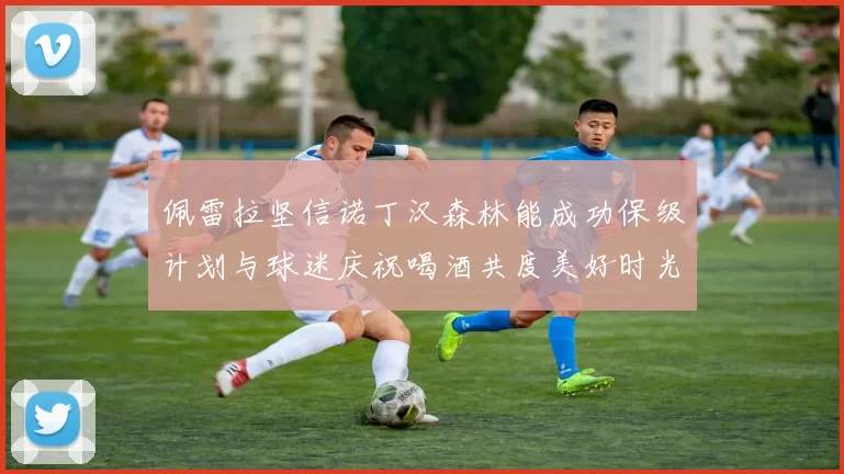 佩雷拉坚信诺丁汉森林能成功保级计划与球迷庆祝喝酒共度美好时光