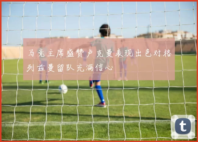 马竞主席盛赞卢克曼表现出色对格列兹曼留队充满信心