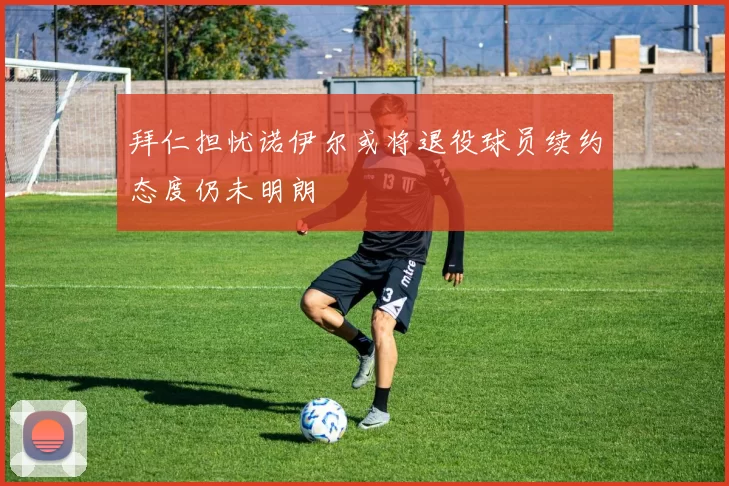 拜仁担忧诺伊尔或将退役球员续约态度仍未明朗