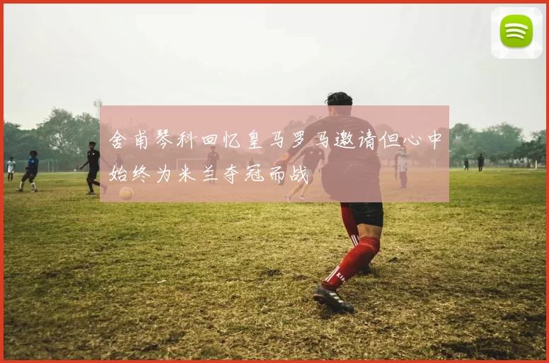 舍甫琴科回忆皇马罗马邀请但心中始终为米兰夺冠而战