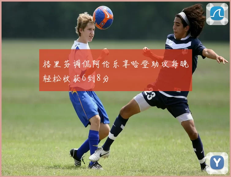 格里芬调侃阿伦乐享哈登助攻每晚轻松收获6到8分