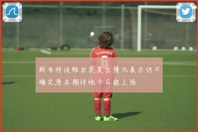 斯洛特谈维尔茨复出情况表示仍不确定原本期待他今日能上场