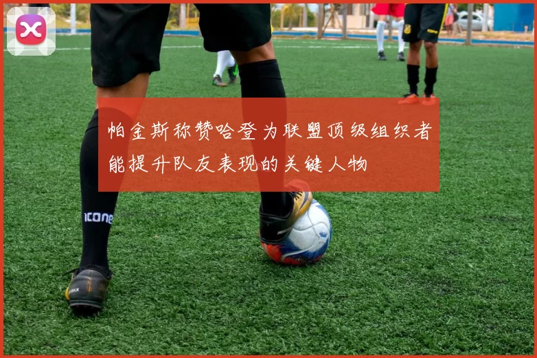 帕金斯称赞哈登为联盟顶级组织者能提升队友表现的关键人物