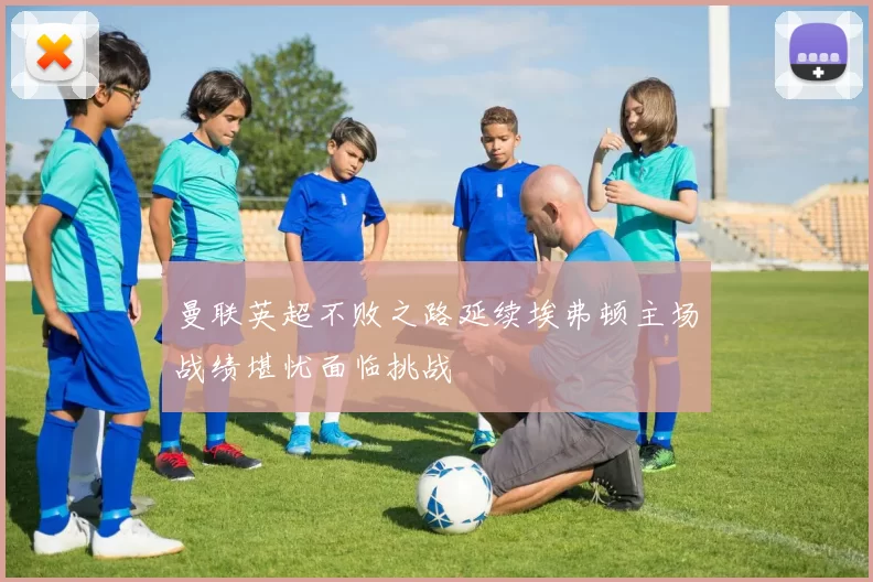 曼联英超不败之路延续埃弗顿主场战绩堪忧面临挑战