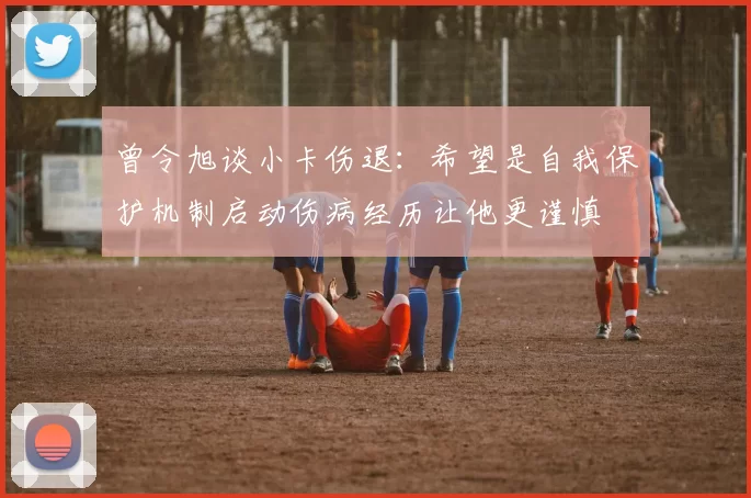 曾令旭谈小卡伤退：希望是自我保护机制启动伤病经历让他更谨慎